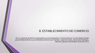 8. ESTABLECIMIENTO DE COMERCIO
Es un conjunto de bienes organizados por el empresario o comerciante en un sitio determinado
para el desarrollo de sus actividades económicas (Tiendas, supermercados, almacenes bodegas,
fabricas, plantas industriales, factorías, etc.)
 