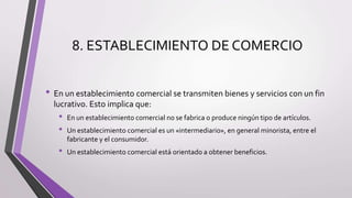 8. ESTABLECIMIENTO DE COMERCIO
• En un establecimiento comercial se transmiten bienes y servicios con un fin
lucrativo. Esto implica que:
• En un establecimiento comercial no se fabrica o produce ningún tipo de artículos.
• Un establecimiento comercial es un «intermediario», en general minorista, entre el
fabricante y el consumidor.
• Un establecimiento comercial está orientado a obtener beneficios.
 
