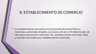 8. ESTABLECIMIENTO DE COMERCIO
• Un establecimiento mercantil es el conjunto de elementos físicos o
materiales y personales dirigidos a la consecución de un fin determinado, de
naturaleza empresarial o mercantil. Así, «establecimiento mercantil» tiene
un sentido más amplio que «establecimiento comercial».
 