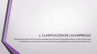 2. CLASIFICACIÓN DE LAS EMPRESAS
Partiendo del hecho de la inmensa variedad de empresas es imposible utilizar un solo criterio para
su clasificación y se acude a una serie de ellos muy generalizados, entre los que destacamos:
 