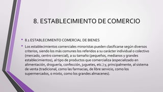 8. ESTABLECIMIENTO DE COMERCIO
• 8.1 ESTABLECIMIENTO COMERCIAL DE BIENES
• Los establecimientos comerciales minoristas pueden clasificarse según diversos
criterios, siendo los más comunes los referidos a su carácter individual o colectivo
(mercado, centro comercial), a su tamaño (pequeños, medianos y grandes
establecimientos), al tipo de productos que comercializa (especializado en
alimentación, droguería, confección, juguetes, etc.) y, principalmente, al sistema
de venta (tradicional, como las farmacias, de libre servicio, como los
supermercados, o mixto, como los grandes almacenes).
 