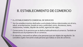 8. ESTABLECIMIENTO DE COMERCIO
• 8.2 ESTABLECIMIENTO COMERCIAL DE SERVICIOS
• Son los establecimientos dedicados a actividades lúdicas relacionadas con el ocio,
salud, arrendamientos, lavado en seco, publicidad; como, discotecas, bares,
restaurantes, hoteles, alquiler de coches, agencias de viajes...
• Comerciante: Es la persona que se dedica habitualmente al comercio.También se
denomina así al propietario de un comercio.
• En derecho, mercantil se refiere a las personas que son objeto de regulación. Se
considera sujeto mercantil a toda persona que realiza un acto de comercio.
 