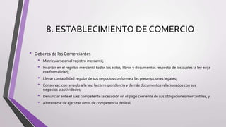 8. ESTABLECIMIENTO DE COMERCIO
• Deberes de los Comerciantes
• Matricularse en el registro mercantil;
• Inscribir en el registro mercantil todos los actos, libros y documentos respecto de los cuales la ley exija
esa formalidad;
• Llevar contabilidad regular de sus negocios conforme a las prescripciones legales;
• Conservar, con arreglo a la ley, la correspondencia y demás documentos relacionados con sus
negocios o actividades;
• Denunciar ante el juez competente la cesación en el pago corriente de sus obligaciones mercantiles, y
• Abstenerse de ejecutar actos de competencia desleal.
 