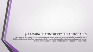 9. CÁMARA DE COMERCIOY SUS ACTIVIDADES
Las cámaras de comercio son instituciones de orden legal con personería jurídica, creadas por el
Gobierno Nacional, de oficio o a petición de los comerciantes del territorio donde hayan de operar.
Dichas entidades serán representadas por sus respectivos presidentes.
 