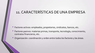 11. CARACTERÍSTICAS DE UNA EMPRESA
• Factores activos: empleados, propietarios, sindicatos, bancos, etc.
• Factores pasivos: materias primas, transporte, tecnología, conocimiento,
contratos financieros, etc.
• Organización: coordinación y orden entre todos los factores y las áreas.
 