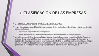 2. CLASIFICACIÓN DE LAS EMPRESAS
• 2.1 SEGÚN LA PROPIEDAD OTITULARIDAD DEL CAPITAL
• 2.1.1 Empresa privada: El capital es propiedad de los particulares. Dentro de ésta se pueden dar
dos posibilidades:
• Individual: la propiedad es de un sola persona.
• Social: la propiedad está repartida entre dos o más personas llamadas socios (copropiedad).
• 2.1.2 Empresa pública: Son aquellas en las que el capital pertenece en su totalidad al Estado o
entidad de carácter público, o de forma parcial pero con influencia decisiva y decisoria en la
gestión. En algunas empresas de este tipo su actividad no se justifica exclusivamente por el logro
de una rentabilidad social(mantenimiento de empleo, comunicación de zonas geográficas,
garantizar el abastecimiento enérgico, fabricación de material de defensa, etc.)
 