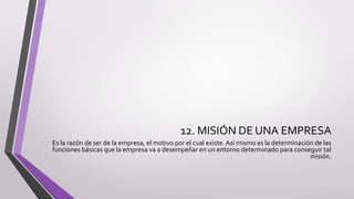 12. MISIÓN DE UNA EMPRESA
Es la razón de ser de la empresa, el motivo por el cual existe.Así mismo es la determinación de las
funciones básicas que la empresa va a desempeñar en un entorno determinado para conseguir tal
misión.
 