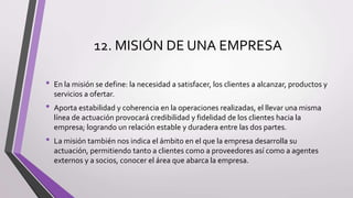 12. MISIÓN DE UNA EMPRESA
• En la misión se define: la necesidad a satisfacer, los clientes a alcanzar, productos y
servicios a ofertar.
• Aporta estabilidad y coherencia en la operaciones realizadas, el llevar una misma
línea de actuación provocará credibilidad y fidelidad de los clientes hacia la
empresa; logrando un relación estable y duradera entre las dos partes.
• La misión también nos indica el ámbito en el que la empresa desarrolla su
actuación, permitiendo tanto a clientes como a proveedores así como a agentes
externos y a socios, conocer el área que abarca la empresa.
 
