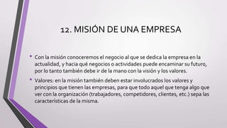 12. MISIÓN DE UNA EMPRESA
• Con la misión conoceremos el negocio al que se dedica la empresa en la
actualidad, y hacia qué negocios o actividades puede encaminar su futuro,
por lo tanto también debe ir de la mano con la visión y los valores.
• Valores: en la misión también deben estar involucrados los valores y
principios que tienen las empresas, para que todo aquel que tenga algo que
ver con la organización (trabajadores, competidores, clientes, etc.) sepa las
características de la misma.
 