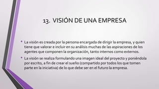 13. VISIÓN DE UNA EMPRESA
• La visión es creada por la persona encargada de dirigir la empresa, y quien
tiene que valorar e incluir en su análisis muchas de las aspiraciones de los
agentes que componen la organización, tanto internos como externos.
• La visión se realiza formulando una imagen ideal del proyecto y poniéndola
por escrito, a fin de crear el sueño (compartido por todos los que tomen
parte en la iniciativa) de lo que debe ser en el futuro la empresa.
 