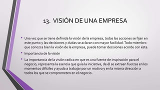 13. VISIÓN DE UNA EMPRESA
• Una vez que se tiene definida la visión de la empresa, todas las acciones se fijan en
este punto y las decisiones y dudas se aclaran con mayor facilidad.Todo miembro
que conozca bien la visión de la empresa, puede tomar decisiones acorde con ésta.
• Importancia de la visión
• La importancia de la visión radica en que es una fuente de inspiración para el
negocio, representa la esencia que guía la iniciativa, de él se extraen fuerzas en los
momentos difíciles y ayuda a trabajar por un motivo y en la misma dirección a
todos los que se comprometen en el negocio.
 