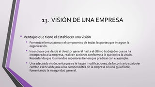 13. VISIÓN DE UNA EMPRESA
• Ventajas que tiene el establecer una visión
• Fomenta el entusiasmo y el compromiso de todas las partes que integran la
organización.
• Incentiva a que desde el director general hasta el último trabajador que se ha
incorporado a la empresa, realicen acciones conforme a lo que indica la visión.
Recordando que los mandos superiores tienen que predicar con el ejemplo.
• Una adecuada visión, evita que se le hagan modificaciones, de lo contrario cualquier
cambio esencial dejaría a los componentes de la empresa sin una guía fiable,
fomentando la inseguridad general.
 