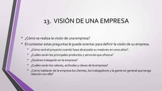 13. VISIÓN DE UNA EMPRESA
• ¿Cómo se realiza la visión de una empresa?
• El contestar estas preguntas le puede orientar para definir la visión de su empresa.
• ¿Cómo será el proyecto cuando haya alcanzado su madurez en unos años?.
• ¿Cuáles serán los principales productos y servicios que ofrezca?
• ¿Quiénes trabajarán en la empresa?
• ¿Cuáles serán los valores, actitudes y claves de la empresa?
• ¿Cómo hablarán de la empresa los clientes, los trabajadores y la gente en general que tenga
relación con ella?
 