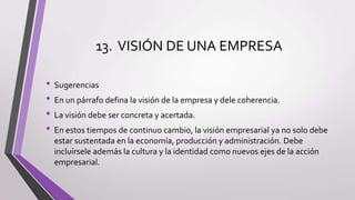 13. VISIÓN DE UNA EMPRESA
• Sugerencias
• En un párrafo defina la visión de la empresa y dele coherencia.
• La visión debe ser concreta y acertada.
• En estos tiempos de continuo cambio, la visión empresarial ya no solo debe
estar sustentada en la economía, producción y administración. Debe
incluírsele además la cultura y la identidad como nuevos ejes de la acción
empresarial.
 