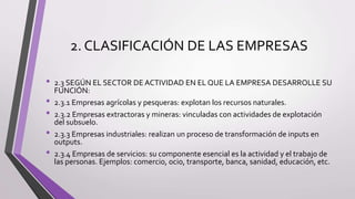 2. CLASIFICACIÓN DE LAS EMPRESAS
• 2.3 SEGÚN EL SECTOR DE ACTIVIDAD EN EL QUE LA EMPRESA DESARROLLE SU
FUNCIÓN:
• 2.3.1 Empresas agrícolas y pesqueras: explotan los recursos naturales.
• 2.3.2 Empresas extractoras y mineras: vinculadas con actividades de explotación
del subsuelo.
• 2.3.3 Empresas industriales: realizan un proceso de transformación de inputs en
outputs.
• 2.3.4 Empresas de servicios: su componente esencial es la actividad y el trabajo de
las personas. Ejemplos: comercio, ocio, transporte, banca, sanidad, educación, etc.
 
