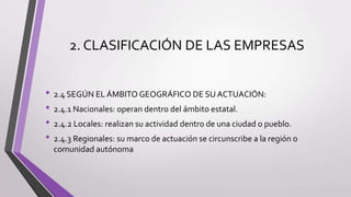 2. CLASIFICACIÓN DE LAS EMPRESAS
• 2.4 SEGÚN EL ÁMBITO GEOGRÁFICO DE SU ACTUACIÓN:
• 2.4.1 Nacionales: operan dentro del ámbito estatal.
• 2.4.2 Locales: realizan su actividad dentro de una ciudad o pueblo.
• 2.4.3 Regionales: su marco de actuación se circunscribe a la región o
comunidad autónoma
 