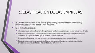 2. CLASIFICACIÓN DE LAS EMPRESAS
• 2.4.4 Multinacional: rebasan los límites geográficos jurisdiccionales de una nación y
extienden sus actividades en dos o más naciones.
• Tipos de multinacionales:
• Internacionales: se introducen en otros países por cualquier estrategia que no sea la inversión directa.
• Multinacional: desarrolla sus actividades en el exterior sin hacer distinciones respecto al modo de
realizarlas en su país de origen, que es base nacional de su capital.
• Transnacional: pertenecen y ejercen su control personas de diferentes nacionalidades.
• Supranacionales: no tienen vinculación fija con país alguno.Operan con capitales de distinta
procedencia según sus intereses moviéndolo a su conveniencia.
 