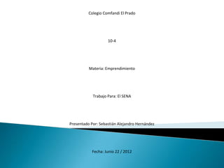 Colegio Comfandi El Prado




                    10-4




          Materia: Emprendimiento




            Trabajo Para: El SENA




Presentado Por: Sebastián Alejandro Hernández




           Fecha: Junio 22 / 2012
 