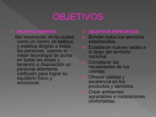  OBJETIVO GENERAL:
Ser reconocido en la ciudad
como un centro de belleza
y estética dirigido a todas
las personas, usando la
mejor tecnología de punta
en todas las áreas y
teniendo a disposición un
personal altamente
calificado para lograr su
equilibrio físico y
emocional.
 OBJETIVOS ESPECIFICOS:
 Brindar todos los servicios
establecidos.
 Establecer nuevas sedes a
lo largo del territorio
nacional.
 Complacer las
necesidades de los
clientes.
 Ofrecer calidad y
excelencia en los
productos y servicios.
 Crear ambientes
agradables e instalaciones
confortables.
 