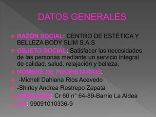  RAZÓN SOCIAL: CENTRO DE ESTÉTICA Y
BELLEZA BODY SLIM S.A.S
 OBJETO SOCIAL: Satisfacer las necesidades
de las personas mediante un servicio integral
de calidad, salud, relajación y belleza.
 NOMBRE DE PROPIETARIOS:
 -Michell Dahiana Rios Acevedo
 -Shirley Andrea Restrepo Zapata
 DIRECCIÓN: Cr 60 n° 64-89-Barrio La Aldea
 NIT: 99091010336-9
 