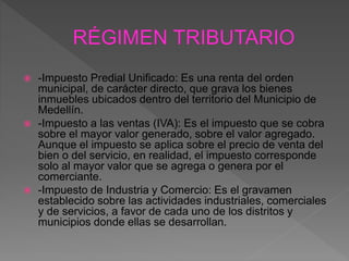  -Impuesto Predial Unificado: Es una renta del orden
municipal, de carácter directo, que grava los bienes
inmuebles ubicados dentro del territorio del Municipio de
Medellín.
 -Impuesto a las ventas (IVA): Es el impuesto que se cobra
sobre el mayor valor generado, sobre el valor agregado.
Aunque el impuesto se aplica sobre el precio de venta del
bien o del servicio, en realidad, el impuesto corresponde
solo al mayor valor que se agrega o genera por el
comerciante.
 -Impuesto de Industria y Comercio: Es el gravamen
establecido sobre las actividades industriales, comerciales
y de servicios, a favor de cada uno de los distritos y
municipios donde ellas se desarrollan.
 