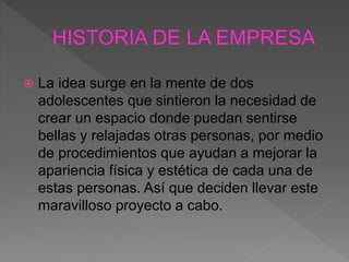  La idea surge en la mente de dos
adolescentes que sintieron la necesidad de
crear un espacio donde puedan sentirse
bellas y relajadas otras personas, por medio
de procedimientos que ayudan a mejorar la
apariencia física y estética de cada una de
estas personas. Así que deciden llevar este
maravilloso proyecto a cabo.
 