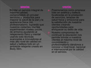 MISIÓN
Brindar un servicio integral de
máxima calidad,
comprometido en proveer
servicios y productos para
mejorar la salud de la piel y la
apariencia física con
profesionalismo, logrando que
nuestros visitantes clientes
experimenten niveles únicos
de armonía ayudando al
relajamiento físico y mental
usando solo técnicas
avanzadas e innovadoras al
más alto nivel de calidad en
salud y belleza todo en un
ambiente relajante creado en
Body Slim.
VISIÓN
 Posicionarnos como empresa
líder en estética y belleza
focalizadas en la prestación
de servicios, terapias de
salud física y emocional para
la satisfacción de nuestros
clientes creando
oportunidades para
enriquecer su estilo de vida.
 Nuestro compromiso de
continuar la educación nos
permite brindar a nuestros
clientes el máximo nivel de
conocimiento y
profesionalismo dándonos a
conocer a nivel local, nacional
e internacional por la calidad
en el servicio.
 