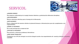SERVICOL
¿QUIENES SOMOS?
Una empresa conformada por un equipo humano talentoso y profesional de diferentes disciplinas
¿QUE BUSCAMOS?
Ofrecer soluciones efectivas para el manejo de la información
¿QUÉ HACEMOS?
Poner a disposición de nuestros clientes el potencial humano e infraestructura para dar cumplimiento a sus
requerimientos
¿DONDE LO HACEMOS?
En la sede principal de la ciudad de Cali
¿POR QUÉ LO HACEMOS?
Para prevenir y solucionar problemas informáticas
¿PARA QUIEN TRABAJOS?
Trabajamos con el fin de entregar un servicio integral acorde a loa requerimientos de nuestros clientes a un precio
razonable
 