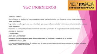 Y&C INGENIEROS
¿QUIENES SOMOS?
Nos enfocamos en ayudar a las empresas a potencializar sus oportunidades con ofertas del mínimo riesgo y bajo impacto
¿QUE BUSCAMOS?
Lograr a través de la experiencia, una metodología que asegura la funcionalidad el máximo aprovechamiento de los recursos
¿QUÉ HACEMOS?
Brindamos un servicio integral de mantenimiento preventivo y correctivo de equipos de computo para su empresa.
¿DONDE LO HACEMOS?
A nivel mundial
¿POR QUÉ LO HACEMOS?
Brindamos el acompañamiento desde el inicio del proceso en el montaje e instalación de su servidor
¿PARA QUIEN TRABAJOS?
Para las necesidades especificas de cada uno uno de nuestros potenciales clientes asegurando que su empresa obtenga el
mejor ´recio y calidad de solución
 