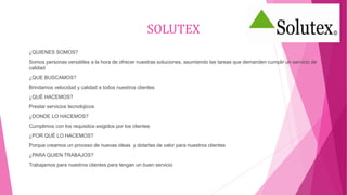 SOLUTEX
¿QUIENES SOMOS?
Somos personas versátiles a la hora de ofrecer nuestras soluciones, asumiendo las tareas que demanden cumplir un servicio de
calidad
¿QUE BUSCAMOS?
Brindamos velocidad y calidad a todos nuestros clientes
¿QUÉ HACEMOS?
Prestar servicios tecnolojicos
¿DONDE LO HACEMOS?
Cumplimos con los requisitos exigidos por los clientes
¿POR QUÉ LO HACEMOS?
Porque creamos un proceso de nuevas ideas y dotarlas de valor para nuestros clientes
¿PARA QUIEN TRABAJOS?
Trabajamos para nuestros clientes para tengan un buen servicio
 