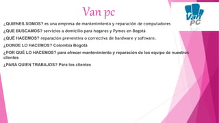 Van pc
¿QUIENES SOMOS? es una empresa de mantenimiento y reparación de computadores
¿QUE BUSCAMOS? servicios a domicilio para hogares y Pymes en Bogotá
¿QUÉ HACEMOS? reparación preventiva o correctiva de hardware y software.
¿DONDE LO HACEMOS? Colombia Bogotá
¿POR QUÉ LO HACEMOS? para ofrecer mantenimiento y reparación de los equipo de nuestros
clientes
¿PARA QUIEN TRABAJOS? Para los clientes
 
