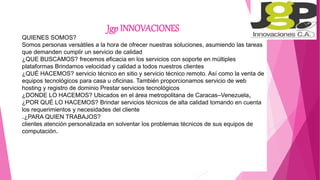 Jgp INNOVACIONES
QUIENES SOMOS?
Somos personas versátiles a la hora de ofrecer nuestras soluciones, asumiendo las tareas
que demanden cumplir un servicio de calidad
¿QUE BUSCAMOS? frecemos eficacia en los servicios con soporte en múltiples
plataformas Brindamos velocidad y calidad a todos nuestros clientes
¿QUÉ HACEMOS? servicio técnico en sitio y servicio técnico remoto. Así como la venta de
equipos tecnológicos para casa u oficinas. También proporcionamos servicio de web
hosting y registro de dominio Prestar servicios tecnológicos
¿DONDE LO HACEMOS? Ubicados en el área metropolitana de Caracas–Venezuela,
¿POR QUÉ LO HACEMOS? Brindar servicios técnicos de alta calidad tomando en cuenta
los requerimientos y necesidades del cliente
.¿PARA QUIEN TRABAJOS?
clientes atención personalizada en solventar los problemas técnicos de sus equipos de
computación.
 