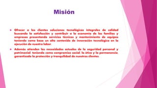 Misión
 Ofrecer a los clientes soluciones tecnológicas integrales de calidad
buscando la satisfacción y contribuir a la economía de las familias y
empresas presentando servicios técnicos y mantenimiento de equipos
teniendo como base un alto contenido de innovación tecnológica en la
ejecución de nuestro labor.
 Además atienden las necesidades actuales de la seguridad personal y
patrimonial, teniendo como compromiso social, la ética y la permanencia,
garantizado la protección y tranquilidad de nuestros clientes.
 