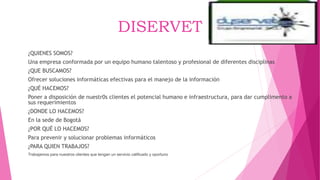DISERVET
¿QUIENES SOMOS?
Una empresa conformada por un equipo humano talentoso y profesional de diferentes disciplinas
¿QUE BUSCAMOS?
Ofrecer soluciones informáticas efectivas para el manejo de la información
¿QUÉ HACEMOS?
Poner a disposición de nuestr0s clientes el potencial humano e infraestructura, para dar cumplimento a
sus requerimientos
¿DONDE LO HACEMOS?
En la sede de Bogotá
¿POR QUÉ LO HACEMOS?
Para prevenir y solucionar problemas informáticos
¿PARA QUIEN TRABAJOS?
Trabajamos para nuestros clientes que tengan un servicio calificado y oportuno
 