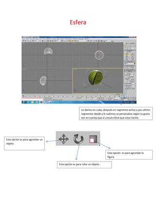 Esfera




                                                     Le damos en cubo, después en segmento activo y por ultimo
                                                     segmentar desde y le subimos se personaliza según tu gusto
                                                     ten en cuenta que el circulo tiene que estar hecho.




Esta opción es para agrandar un
objeto.


                                                                           Esta opción es para agrandar la
                                                                           figura.

                                  Esta opción es para rotar un objeto .
 
