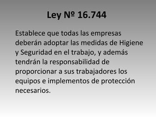 Ley Nº 16.744   Establece que todas las empresas deberán adoptar las medidas de Higiene y Seguridad en el trabajo, y además tendrán la responsabilidad de proporcionar a sus trabajadores los equipos e implementos de protección necesarios. 