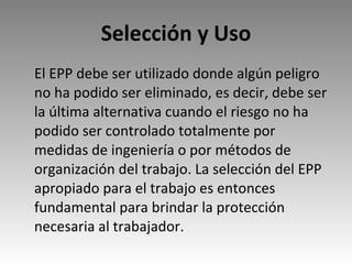 Selección y Uso El EPP debe ser utilizado donde algún peligro no ha podido ser eliminado, es decir, debe ser la última alternativa cuando el riesgo no ha podido ser controlado totalmente por medidas de ingeniería o por métodos de organización del trabajo. La selección del EPP apropiado para el trabajo es entonces fundamental para brindar la protección necesaria al trabajador.  