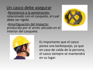Un casco debe asegurar   - Resistencia a la penetración:  relacionado con el casquete, el cual debe ser rígido.  - Amortiguación del impacto:  producida por el arnés ubicado en el interior del casquete. Es importante que el casco posea una barboquejo, ya que en caso de caída de la persona, el casco siempre se mantendrá en su lugar. 