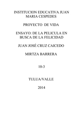 INSTITUCION EDUCATIVA JUAN 
MARIA CESPEDES 
PROYECTO DE VIDA 
ENSAYO: DE LA PELICULA EN 
BUSCA DE LA FELICIDAD 
JUAN JOSÉ CRUZ CAICEDO 
MIRTZA BARRERA 
10-3 
TULUA/VALLE 
2014 
 