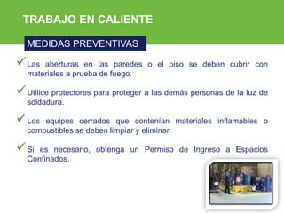 ARP SURA
TRABAJO EN CALIENTE
MEDIDAS PREVENTIVAS
Las aberturas en las paredes o el piso se deben cubrir con
materiales a prueba de fuego.
Utilice protectores para proteger a las demás personas de la luz de
soldadura.
Los equipos cerrados que contenían materiales inflamables o
combustibles se deben limpiar y eliminar.
Si es necesario, obtenga un Permiso de Ingreso a Espacios
Confinados.
 