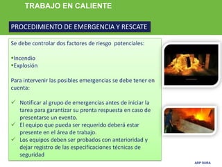 ARP SURA
TRABAJO EN CALIENTE
PROCEDIMIENTO DE EMERGENCIA Y RESCATE
Se debe controlar dos factores de riesgo potenciales:
Incendio
Explosión
Para intervenir las posibles emergencias se debe tener en
cuenta:
 Notificar al grupo de emergencias antes de iniciar la
tarea para garantizar su pronta respuesta en caso de
presentarse un evento.
 El equipo que pueda ser requerido deberá estar
presente en el área de trabajo.
 Los equipos deben ser probados con anterioridad y
dejar registro de las especificaciones técnicas de
seguridad
 