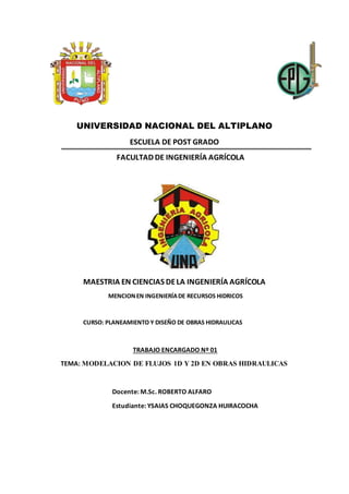 UNIVERSIDAD NACIONAL DEL ALTIPLANO
ESCUELA DE POST GRADO
FACULTAD DE INGENIERÍA AGRÍCOLA
MAESTRIA EN CIENCIAS DELA INGENIERÍA AGRÍCOLA
MENCIONEN INGENIERÍADE RECURSOS HIDRICOS
CURSO: PLANEAMIENTO Y DISEÑO DE OBRAS HIDRAULICAS
TRABAJO ENCARGADO Nº 01
TEMA: MODELACION DE FLUJOS 1D Y 2D EN OBRAS HIDRAULICAS
Docente: M.Sc. ROBERTO ALFARO
Estudiante: YSAIAS CHOQUEGONZA HUIRACOCHA
 