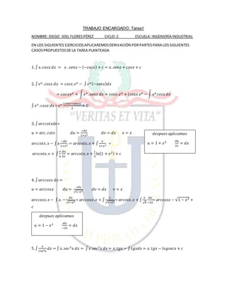 TRABAJO ENCARGADO: Tarea1
NOMBRE: DIEGO JOEL FLORESPÉREZ CICLO:2 ESCUELA: INGENIERÍA INDUSTRIAL
EN LOS SIGUIENTES EJERCICIOSAPLICAREMOSDERIVACIÓN PORPARTESPARA LOSSIGUIENTES
CASOSPROPUESTOSDE LA TAREA PLANTEADA
1. ∫ 𝑥. 𝑐𝑜𝑠𝑥 𝑑𝑥 = 𝑥 . 𝑠𝑒𝑛𝑥 − (−𝑐𝑜𝑠𝑥) + 𝑐 = 𝑥. 𝑠𝑒𝑛𝑥 + 𝑐𝑜𝑠𝑥 + 𝑐
2. ∫ 𝑒 𝑥. 𝑐𝑜𝑠𝑥 𝑑𝑥 = 𝑐𝑜𝑠𝑥. 𝑒 𝑥 − ∫ 𝑒 𝑥(−𝑠𝑒𝑛𝑥) 𝑑𝑥
= cos 𝑥𝑒 𝑥 + ∫ 𝑒 𝑥. 𝑠𝑒𝑛𝑥 𝑑𝑥 = 𝑐𝑜𝑠𝑥. 𝑒 𝑥 + (𝑠𝑒𝑛𝑥 𝑒 𝑥 − ∫ 𝑒 𝑥 𝑐𝑜𝑠𝑥 𝑑𝑥
∫ 𝑒 𝑥. 𝑐𝑜𝑠𝑥 𝑑𝑥 = 𝑒 𝑥 (𝑐𝑜𝑠𝑥+𝑠𝑒𝑛𝑥)
2
+ 𝐶
3. ∫ 𝑎𝑟𝑐𝑐𝑜𝑡𝑥𝑑𝑥=
𝑢 = 𝑎𝑟𝑐. 𝑐𝑜𝑡𝑥 𝑑𝑢 =
−𝑑𝑥
1+𝑥2
𝑑𝑣 = 𝑑𝑥 𝑣 = 𝑥
𝑎𝑟𝑐𝑐𝑜𝑡𝑥. 𝑥 − ∫ 𝑥
−𝑑𝑥
1+𝑥2
= 𝑎𝑟𝑐𝑐𝑜𝑡𝑥. 𝑥 + ∫
𝑥
1+𝑥2
=
𝑎𝑟𝑐𝑐𝑜𝑡𝑥. 𝑥 + ∫
𝑥
𝑢
𝑑𝑢
2𝑥
= 𝑎𝑟𝑐𝑐𝑜𝑡𝑥. 𝑥 +
1
2
ln(1 + 𝑥2) + 𝑐
4. ∫ 𝑎𝑟𝑐𝑐𝑜𝑠𝑥 𝑑𝑥 =
𝑢 = 𝑎𝑟𝑐𝑐𝑜𝑠𝑥 𝑑𝑢 =
−𝑑𝑥
√1−𝑥2
𝑑𝑣 = 𝑑𝑥 𝑣 = 𝑥
𝑎𝑟𝑐𝑐𝑜𝑠𝑥. 𝑥 − ∫ 𝑥. −
𝑑𝑥
√1−𝑥2
= 𝑎𝑟𝑐𝑐𝑜𝑠𝑥. 𝑥 + ∫
𝑥
√1−𝑥2
= 𝑎𝑟𝑐𝑜𝑠𝑥. 𝑥 + ∫
𝑥
√ 𝑢
𝑑𝑢
−2𝑥
= 𝑎𝑟𝑐𝑐𝑜𝑠𝑥 − √1 − 𝑥2 +
𝑐
5. ∫
𝑥
𝑐𝑜𝑠2 𝑥
𝑑𝑥 = ∫ 𝑥. 𝑠𝑒𝑐2 𝑥 𝑑𝑥 = ∫ 𝑥 𝑠𝑒𝑐2 𝑥 𝑑𝑥 = 𝑥. 𝑡𝑔𝑥 − ∫ 𝑡𝑔𝑥𝑑𝑥 = 𝑥. 𝑡𝑔𝑥 − 𝑙𝑜𝑔𝑠𝑒𝑐𝑥 + 𝑐
𝑑𝑒𝑠𝑝𝑢𝑒𝑠 𝑎𝑝𝑙𝑖𝑐𝑎𝑚𝑜𝑠
𝑢 = 1 + 𝑥2 𝑑𝑢
2𝑥
= 𝑑𝑥
𝑑𝑒𝑠𝑝𝑢𝑒𝑠 𝑎𝑝𝑙𝑖𝑐𝑎𝑚𝑜𝑠
𝑢 = 1 − 𝑥2 𝑑𝑢
−2𝑥
= 𝑑𝑥
 