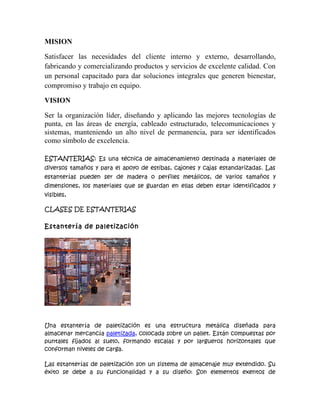 MISION

Satisfacer las necesidades del cliente interno y externo, desarrollando,
fabricando y comercializando productos y servicios de excelente calidad. Con
un personal capacitado para dar soluciones integrales que generen bienestar,
compromiso y trabajo en equipo.

VISION

Ser la organización líder, diseñando y aplicando las mejores tecnologías de
punta, en las áreas de energía, cableado estructurado, telecomunicaciones y
sistemas, manteniendo un alto nivel de permanencia, para ser identificados
como símbolo de excelencia.

ESTANTERIAS: Es una técnica de almacenamiento destinada a materiales de
diversos tamaños y para el apoyo de estibas, cajones y cajas estandarizadas. Las
estanterías pueden ser de madera o perfiles metálicos, de varios tamaños y
dimensiones, los materiales que se guardan en ellas deben estar identificados y
visibles,

CLASES DE ESTANTERIAS

Estantería de paletización




Una estantería de paletización es una estructura metálica diseñada para
almacenar mercancía paletizada, colocada sobre un pallet. Están compuestas por
puntales fijados al suelo, formando escalas y por largueros horizontales que
conforman niveles de carga.

Las estanterías de paletización son un sistema de almacenaje muy extendido. Su
éxito se debe a su funcionalidad y a su diseño: Son elementos exentos de
 