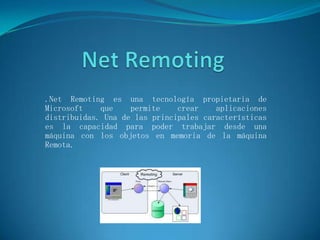 Net Remoting .NetRemoting es una tecnología propietaria de Microsoft que permite crear aplicaciones distribuidas. Una de las principales características es la capacidad para poder trabajar desde una máquina con los objetos en memoria de la máquina Remota. 