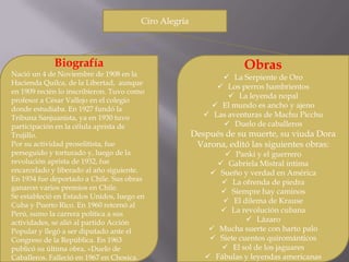 Ciro Alegría



             Biografía                                             Obras
Nació un 4 de Noviembre de 1908 en la                         La Serpiente de Oro
Hacienda Quilca, de la Libertad, aunque
                                                             Los perros hambrientos
en 1909 recién lo inscribieron. Tuvo como
                                                                La leyenda nopal
profesor a César Vallejo en el colegio
donde estudiaba. En 1927 fundó la                          El mundo es ancho y ajeno
Tribuna Sanjuanista, ya en 1930 tuvo                      Las aventuras de Machu Picchu
participación en la célula aprista de                         Duelo de caballeros
Trujillo.                                             Después de su muerte, su viuda Dora
Por su actividad proselitista, fue                     Varona, editó las siguientes obras:
perseguido y torturado y, luego de la                          Panki y el guerrero
revolución aprista de 1932, fue                              Gabriela Mistral íntima
encarcelado y liberado al año siguiente.                   Sueño y verdad en América
En 1934 fue deportado a Chile. Sus obras                      La ofrenda de piedra
ganaron varios premios en Chile.
                                                              Siempre hay caminos
Se estableció en Estados Unidos, luego en
                                                              El dilema de Krause
Cuba y Puerto Rico. En 1960 retornó al
Perú, sumo la carrera política a sus                         La revolución cubana
actividades, se alió al partido Acción                               Lázaro
Popular y llegó a ser diputado ante el                     Mucha suerte con harto palo
Congreso de la República. En 1963                          Siete cuentos quirománticos
publicó su última obra, «Duelo de                             El sol de los jaguares
Caballeros. Falleció en 1967 en Chosica.                  Fábulas y leyendas americanas
 