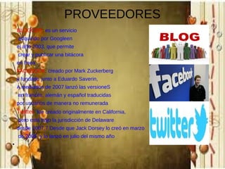 PROVEEDORES
BLOGGER: es un servicio
adquirido por Googleen
el año 2003, que permite
crear y publicar una bitácora
en línea
FACEBOOK: creado por Mark Zuckerberg
y fundado junto a Eduardo Saverin,
A mediados de 2007 lanzó las versioneS
en francés, alemán y español traducidas
por usuarios de manera no remunerada

Twitter: fue creado originalmente en California,
pero está bajo la jurisdicción de Delaware
desde 2007.7 Desde que Jack Dorsey lo creó en marzo
de 2006, y lo lanzó en julio del mismo año
●

 