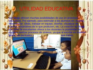 UTILIDAD EDUCATIVA
Los Blogs ofrecen muchas posibilidades de uso en procesos
educativos. Por ejemplo, para estimular a los alumnos en: escribir,
intercambiar ideas, trabajar en equipo, diseñar, visualizar de
manera instantánea de lo que producen, etc. La creación de Blogs
por parte de estudiantes ofrece a los docentes la posibilidad de
exigirles realizar procesos de síntesis, ya que al escribir en Internet
deben ser puntuales y precisos, en los temas que tratan.

 