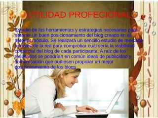 UTILIDAD PROFECIONAL
Estudio de las herramientas y estrategias necesarias para
obtener un buen posicionamiento del blog creado en el
anterior módulo. Se realizará un sencillo estudio de mercado
a través de la red para comprobar cuál sería la viabilidad
comercial del blog de cada participante. A raíz de los
resultados se pondrían en común ideas de publicidad y
comunicación que pudiesen propiciar un mejor
posicionamiento de los blogs

 