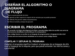 DISEÑAR EL ALGORITMO O
DIAGRAMA
DE FLUJO
 Tener un punto particular de inicio
 Ser general, es decir soportar la mayoría de las variantes que se pueden presentar
 Ser definido. No permitir dobles interpretaciones
 Ser finito en tamaño y tiempo de ejecución
ESCRIBIR EL PROGRAMA
 De acuerdo a la lógica del diagrama de flujo o pseudocódigo debe de escribir una serie de
instrucciones detalladas reconocible por la computadora
 Este código fuente se escribe en un lenguaje de programación o lenguaje de alto nivel
 A esta: serie de instrucciones detalladas se le conoce como código fuente
COMPILAR Y DEPURAR EL PROGRAMA
Compilar el programa significa traducir el programa de un lenguaje de alto
nivel al lenguaje de la maquina, para que pueda entender las instrucciones y
ejecutarlas
 